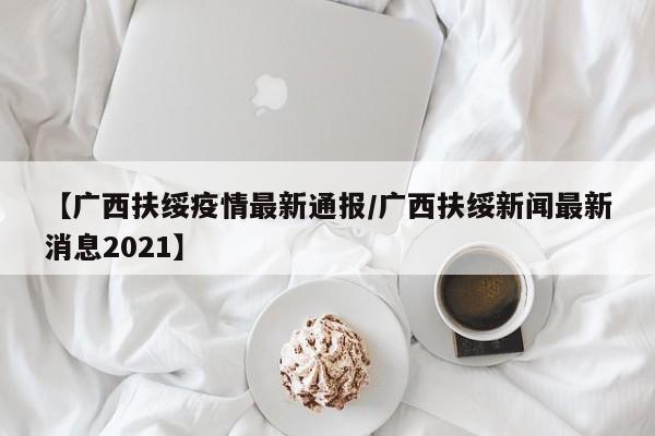 【广西扶绥疫情最新通报/广西扶绥新闻最新消息2021】