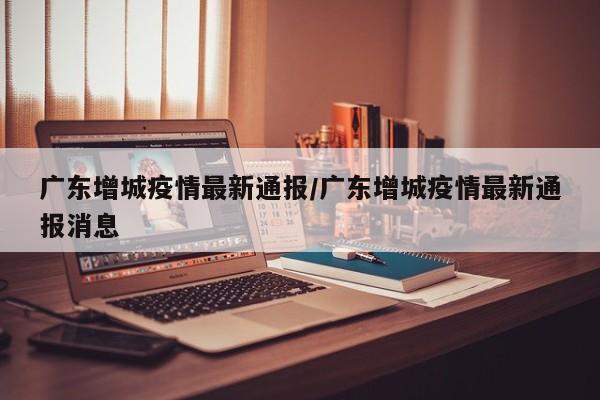 广东增城疫情最新通报/广东增城疫情最新通报消息
