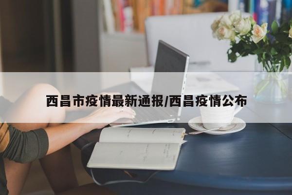 西昌市疫情最新通报/西昌疫情公布