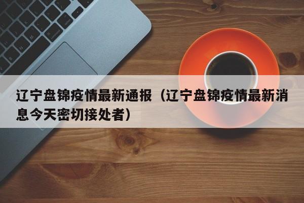 辽宁盘锦疫情最新通报（辽宁盘锦疫情最新消息今天密切接处者）