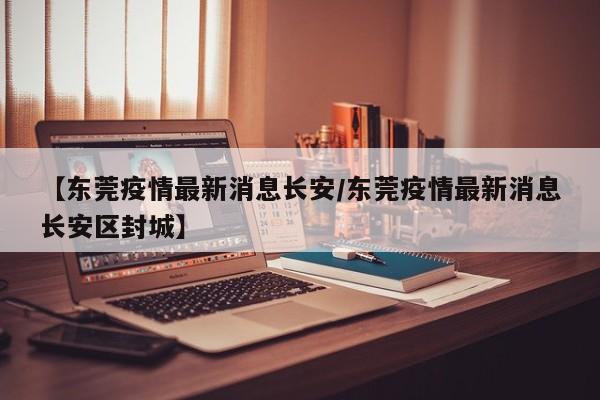 【东莞疫情最新消息长安/东莞疫情最新消息长安区封城】