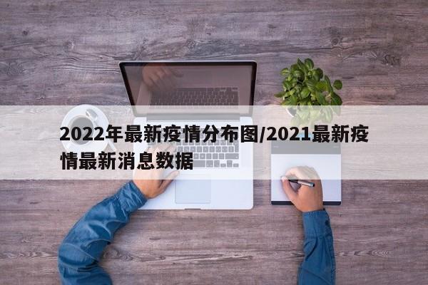 2022年最新疫情分布图/2021最新疫情最新消息数据