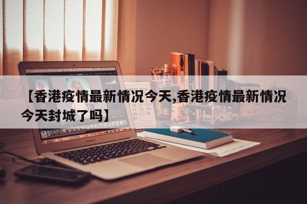 【香港疫情最新情况今天,香港疫情最新情况今天封城了吗】