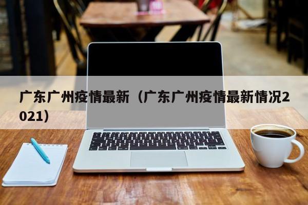 广东广州疫情最新（广东广州疫情最新情况2021）