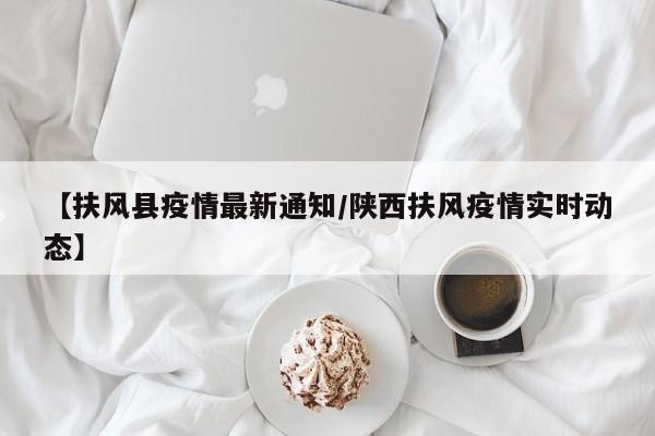 【扶风县疫情最新通知/陕西扶风疫情实时动态】