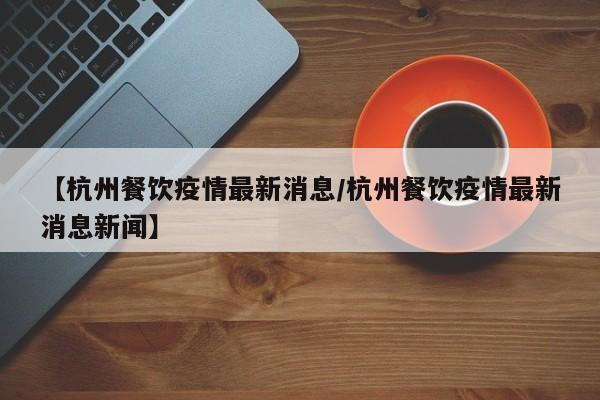 【杭州餐饮疫情最新消息/杭州餐饮疫情最新消息新闻】