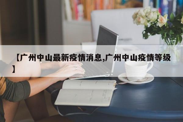 【广州中山最新疫情消息,广州中山疫情等级】