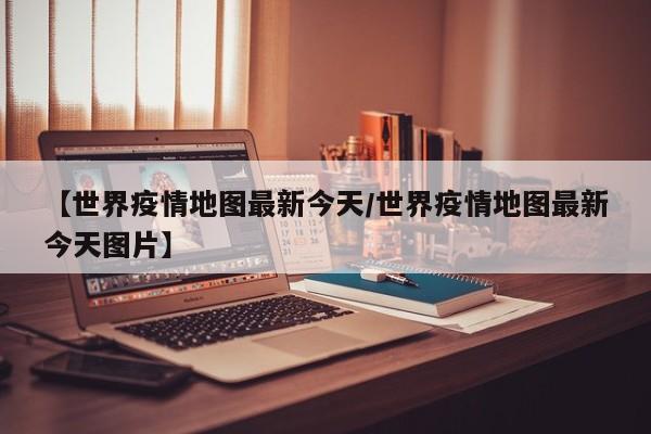 【世界疫情地图最新今天/世界疫情地图最新今天图片】