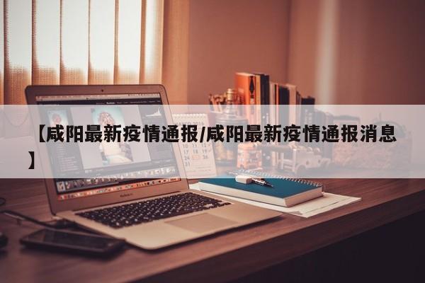 【咸阳最新疫情通报/咸阳最新疫情通报消息】