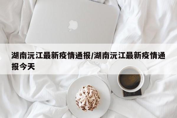 湖南沅江最新疫情通报/湖南沅江最新疫情通报今天