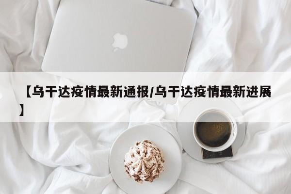 【乌干达疫情最新通报/乌干达疫情最新进展】