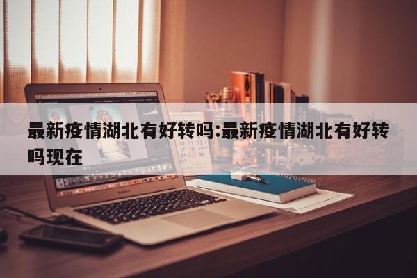最新疫情湖北有好转吗:最新疫情湖北有好转吗现在