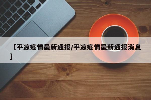 【平凉疫情最新通报/平凉疫情最新通报消息】