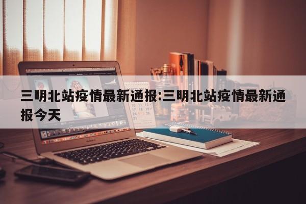 三明北站疫情最新通报:三明北站疫情最新通报今天