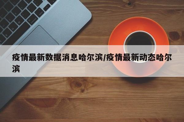 疫情最新数据消息哈尔滨/疫情最新动态哈尔滨