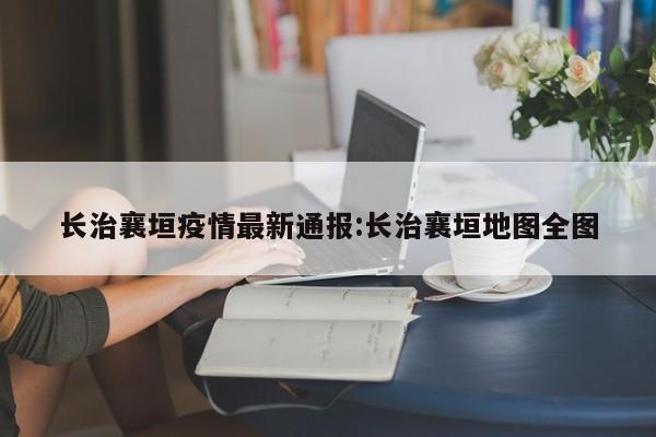 长治襄垣疫情最新通报:长治襄垣地图全图