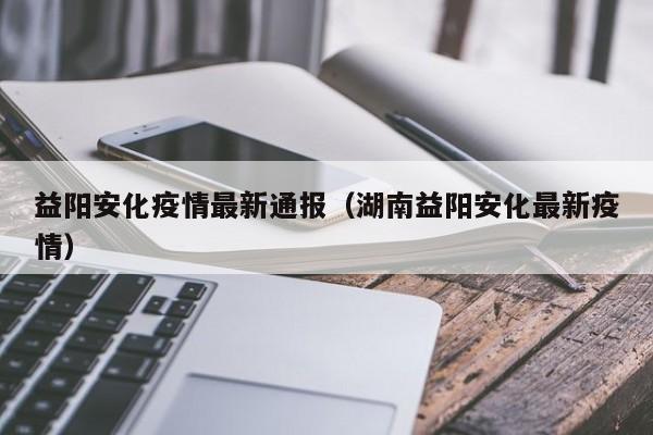 益阳安化疫情最新通报（湖南益阳安化最新疫情）