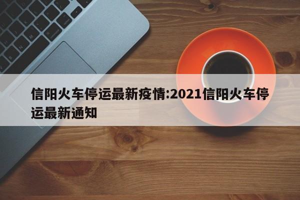 信阳火车停运最新疫情:2021信阳火车停运最新通知