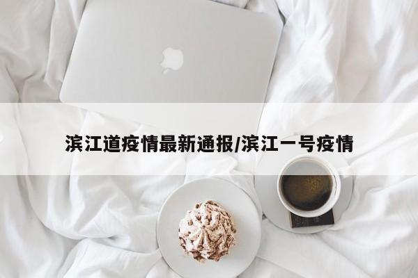 滨江道疫情最新通报/滨江一号疫情