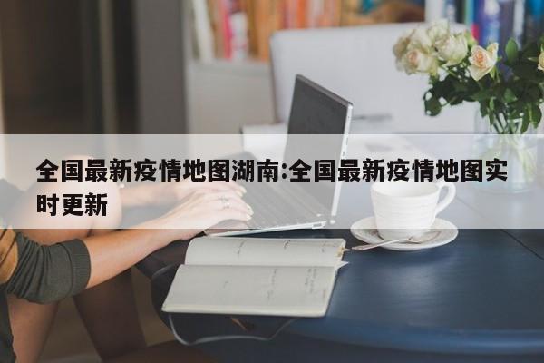 全国最新疫情地图湖南:全国最新疫情地图实时更新