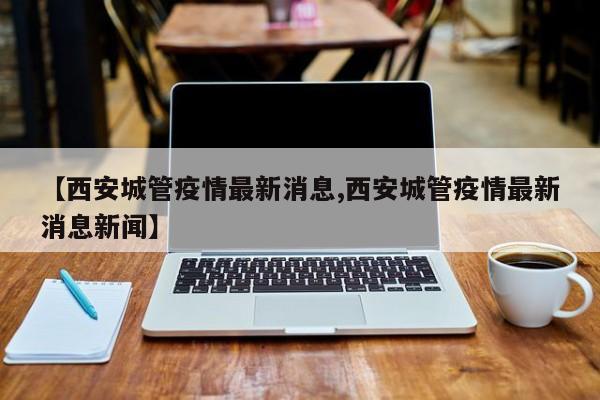 【西安城管疫情最新消息,西安城管疫情最新消息新闻】
