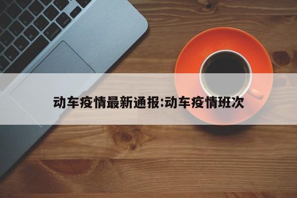 动车疫情最新通报:动车疫情班次