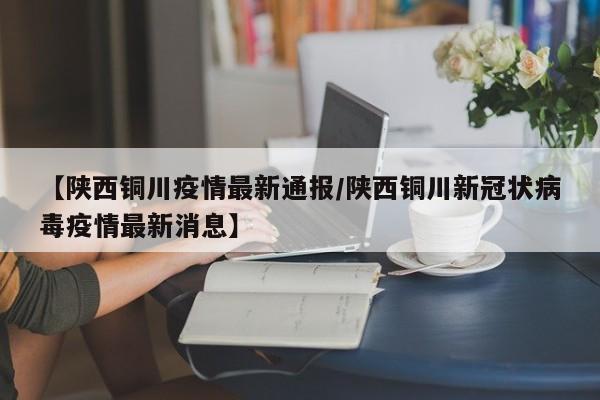 【陕西铜川疫情最新通报/陕西铜川新冠状病毒疫情最新消息】