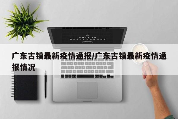 广东古镇最新疫情通报/广东古镇最新疫情通报情况