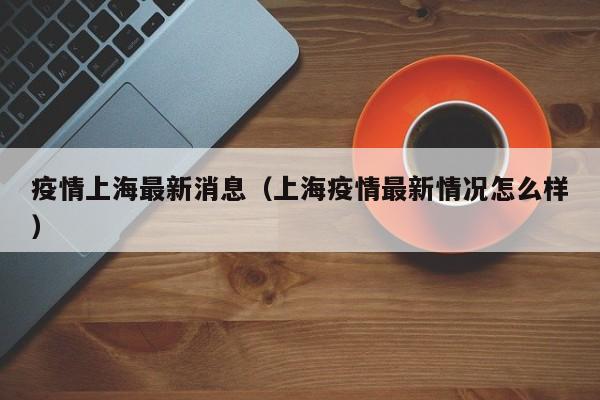 疫情上海最新消息（上海疫情最新情况怎么样）