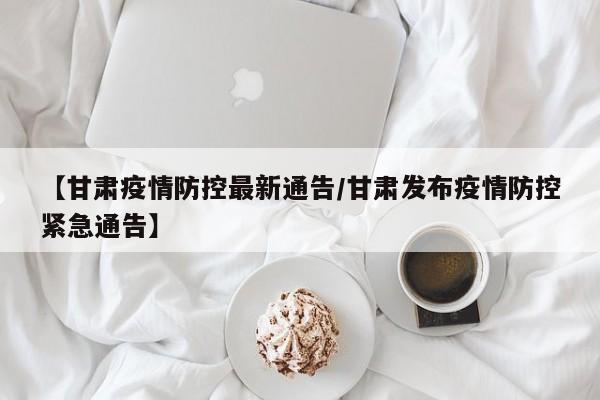 【甘肃疫情防控最新通告/甘肃发布疫情防控紧急通告】