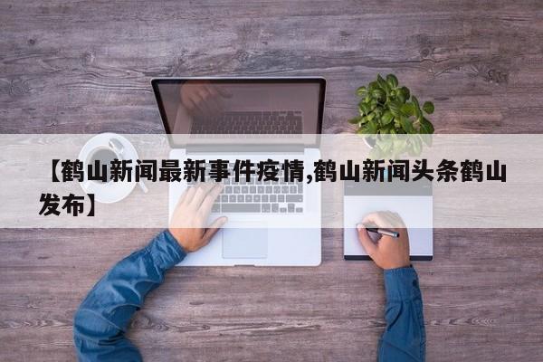 【鹤山新闻最新事件疫情,鹤山新闻头条鹤山发布】