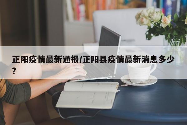 正阳疫情最新通报/正阳县疫情最新消息多少?