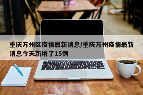 重庆万州区疫情最新消息/重庆万州疫情最新消息今天新增了15例