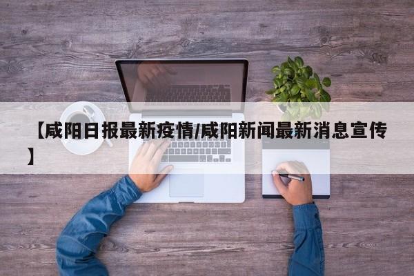 【咸阳日报最新疫情/咸阳新闻最新消息宣传】
