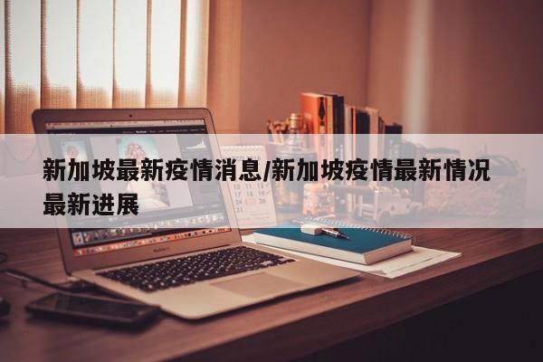 新加坡最新疫情消息/新加坡疫情最新情况 最新进展