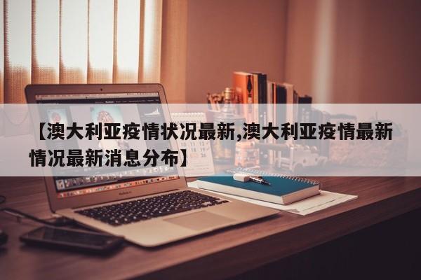 【澳大利亚疫情状况最新,澳大利亚疫情最新情况最新消息分布】