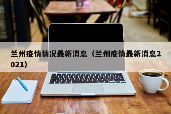 兰州疫情情况最新消息（兰州疫情最新消息2021）