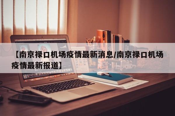 【南京禄口机场疫情最新消息/南京禄口机场疫情最新报道】