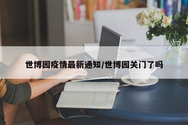 世博园疫情最新通知/世博园关门了吗