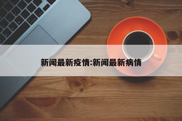 新闻最新疫情:新闻最新病情