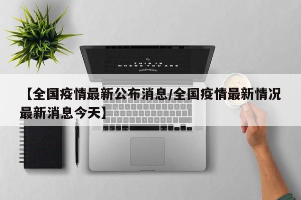 【全国疫情最新公布消息/全国疫情最新情况最新消息今天】