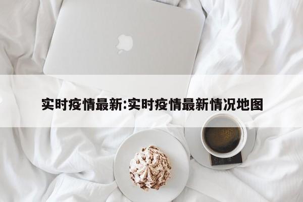 实时疫情最新:实时疫情最新情况地图