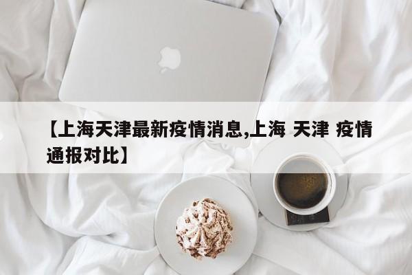【上海天津最新疫情消息,上海 天津 疫情 通报对比】