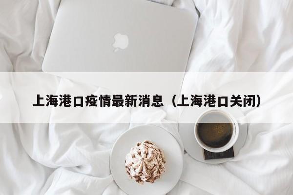 上海港口疫情最新消息（上海港口关闭）
