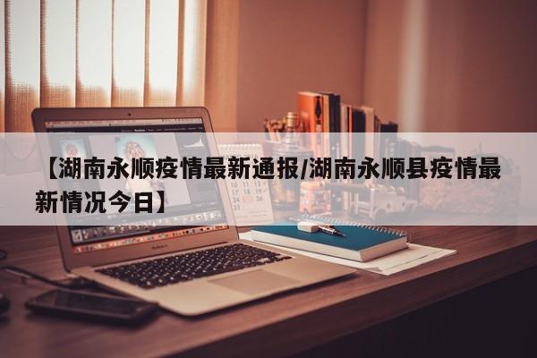 【湖南永顺疫情最新通报/湖南永顺县疫情最新情况今日】