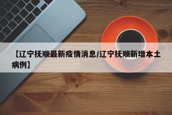 【辽宁抚顺最新疫情消息/辽宁抚顺新增本土病例】