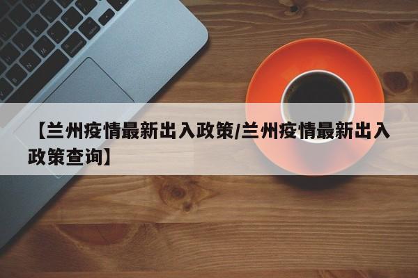 【兰州疫情最新出入政策/兰州疫情最新出入政策查询】