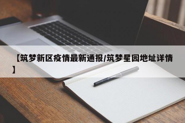 【筑梦新区疫情最新通报/筑梦星园地址详情】