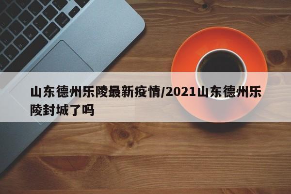 山东德州乐陵最新疫情/2021山东德州乐陵封城了吗