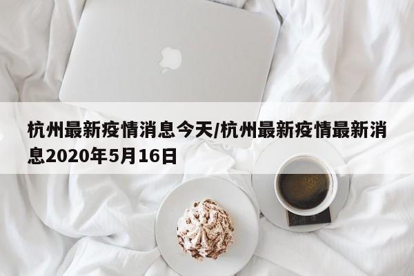 杭州最新疫情消息今天/杭州最新疫情最新消息2020年5月16日